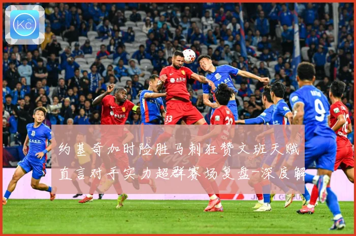 约基奇加时险胜马刺狂赞文班天赋直言对手实力超群赛场复盘-深度解析