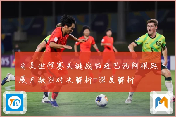 南美世预赛关键战临近巴西阿根廷展开激烈对决解析-深度解析
