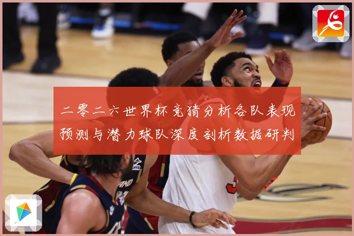 二零二六世界杯竞猜分析各队表现预测与潜力球队深度剖析数据研判-深度解析
