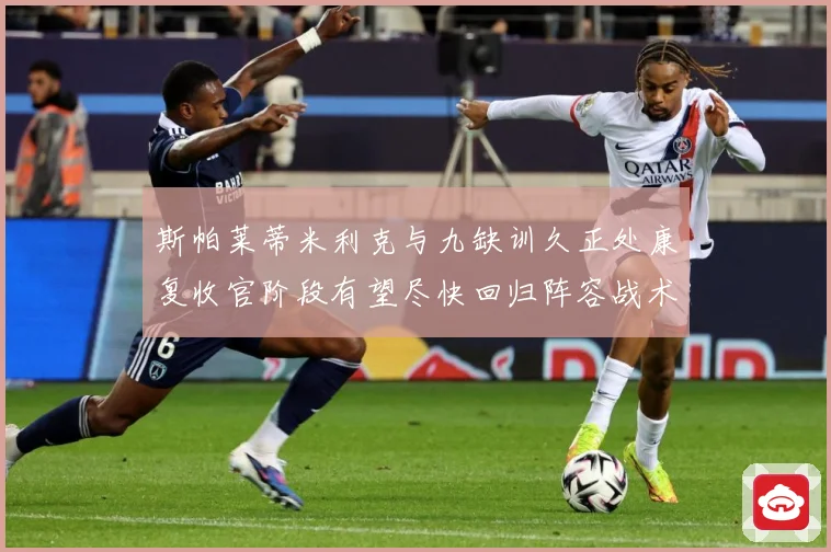 斯帕莱蒂米利克与九缺训久正处康复收官阶段有望尽快回归阵容战术观察-深度解析