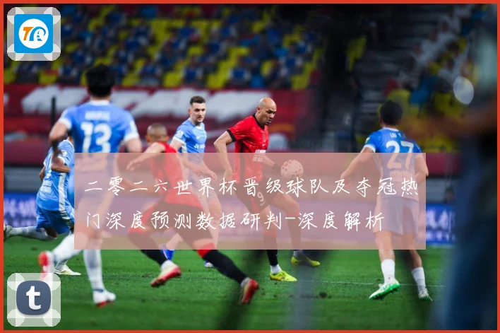二零二六世界杯晋级球队及夺冠热门深度预测数据研判-深度解析