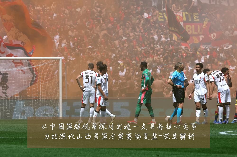 以中国篮球视角探讨打造一支具备核心竞争力的现代山西男篮方案赛场复盘-深度解析