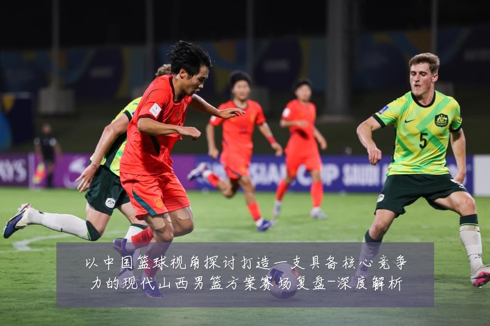 以中国篮球视角探讨打造一支具备核心竞争力的现代山西男篮方案赛场复盘-深度解析